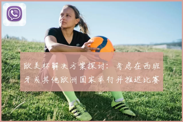 欧美杯解决方案探讨：考虑在西班牙或其他欧洲国家举行并推迟比赛的可行性