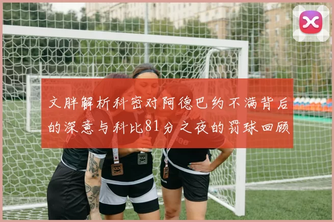 文胖解析科密对阿德巴约不满背后的深意与科比81分之夜的罚球回顾