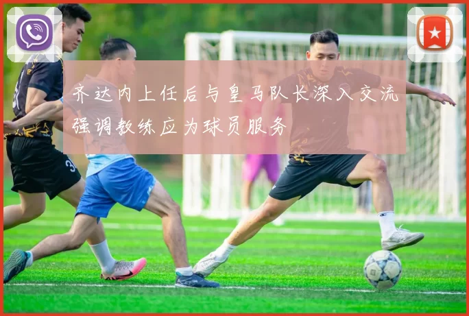齐达内上任后与皇马队长深入交流强调教练应为球员服务