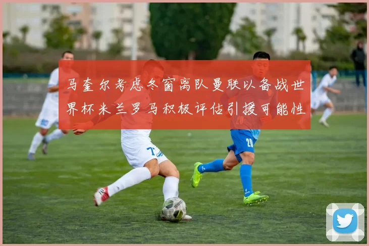 马奎尔考虑冬窗离队曼联以备战世界杯米兰罗马积极评估引援可能性