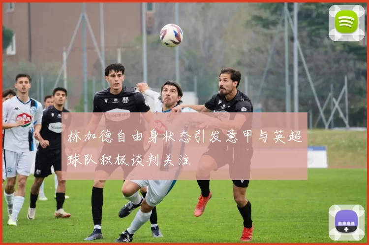 林加德自由身状态引发意甲与英超球队积极谈判关注