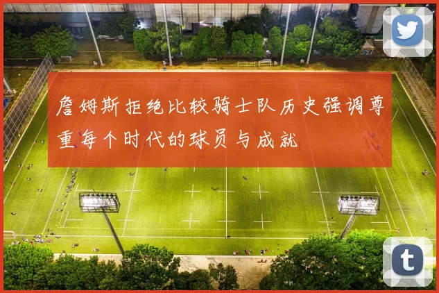 詹姆斯拒绝比较骑士队历史强调尊重每个时代的球员与成就