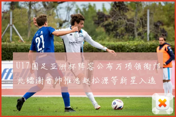U17国足亚洲杯阵容公布万项领衔邝兆镭谢晋帅惟浩赵松源等新星入选
