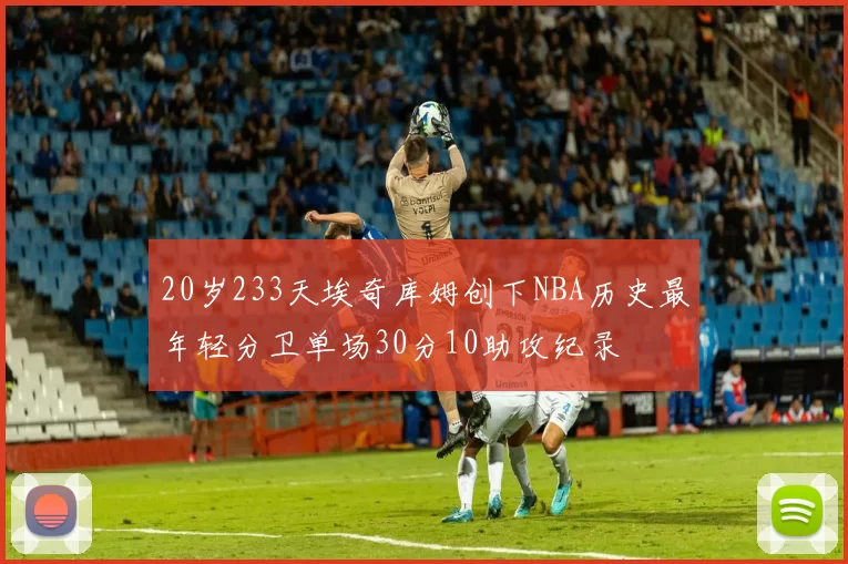 20岁233天埃奇库姆创下NBA历史最年轻分卫单场30分10助攻纪录