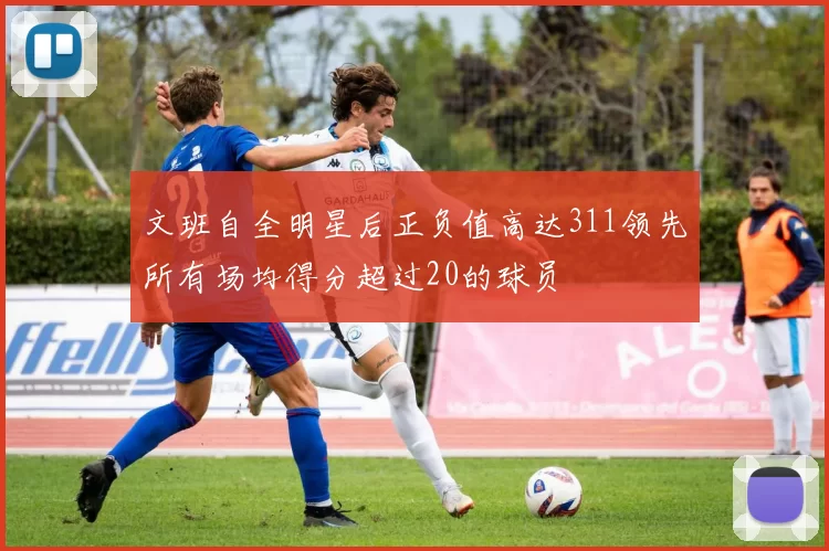 文班自全明星后正负值高达311领先所有场均得分超过20的球员