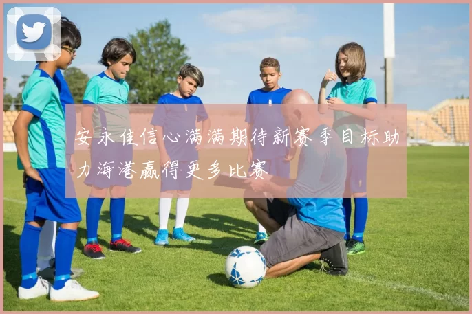 安永佳信心满满期待新赛季目标助力海港赢得更多比赛