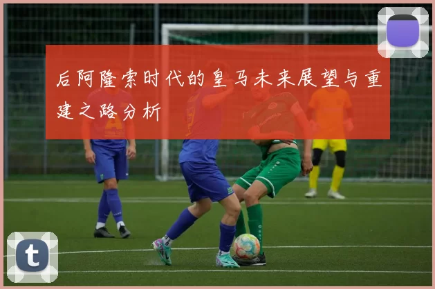 后阿隆索时代的皇马未来展望与重建之路分析