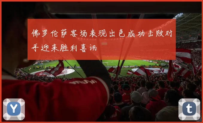佛罗伦萨客场表现出色成功击败对手迎来胜利喜讯