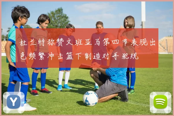 杜兰特称赞文班亚马第四节表现出色频繁冲击篮下制造对手犯规