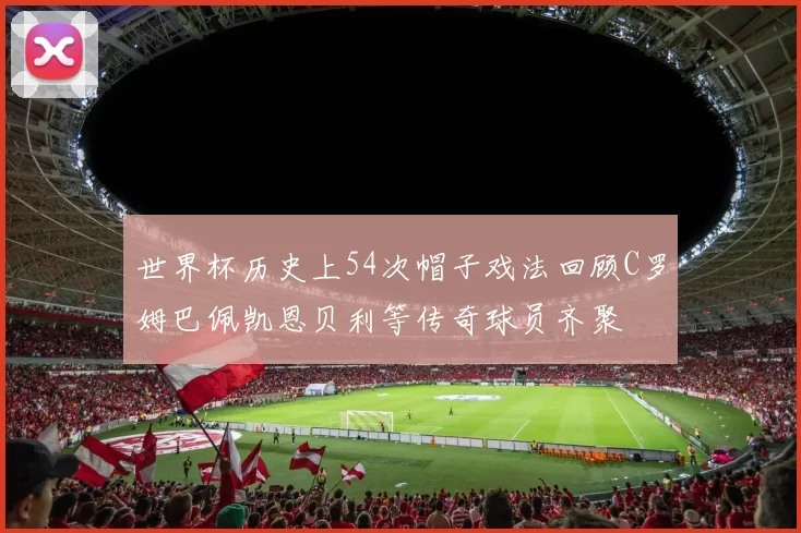 世界杯历史上54次帽子戏法回顾C罗姆巴佩凯恩贝利等传奇球员齐聚